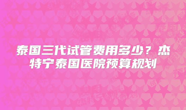 泰国三代试管费用多少？杰特宁泰国医院预算规划