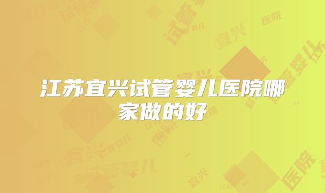 江苏宜兴试管婴儿医院哪家做的好