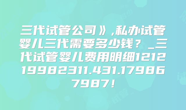 三代试管公司》,私办试管婴儿三代需要多少钱?_三代试管婴儿费用明细121219982311.431.179867987!