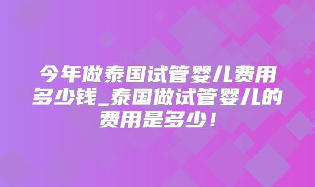 今年做泰国试管婴儿费用多少钱_泰国做试管婴儿的费用是多少！