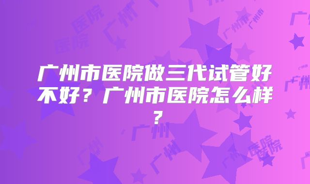 广州市医院做三代试管好不好？广州市医院怎么样？
