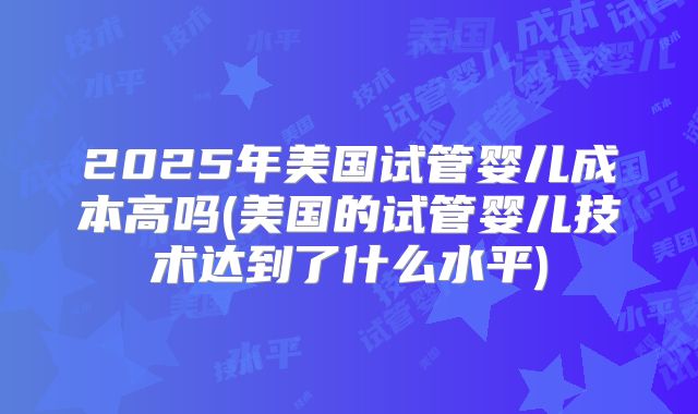 2025年美国试管婴儿成本高吗(美国的试管婴儿技术达到了什么水平)