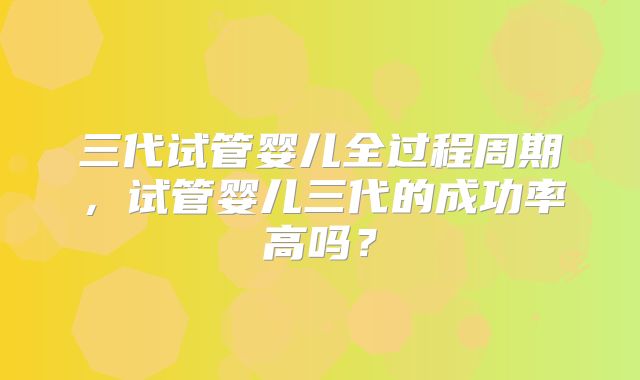 三代试管婴儿全过程周期,试管婴儿三代的成功率高吗?