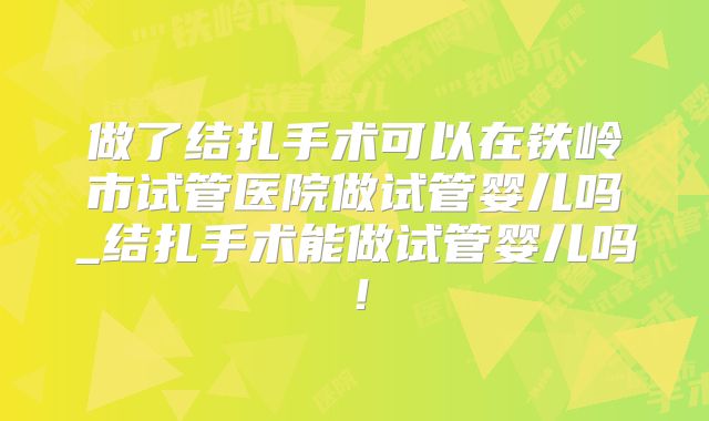 做了结扎手术可以在铁岭市试管医院做试管婴儿吗_结扎手术能做试管婴儿吗！
