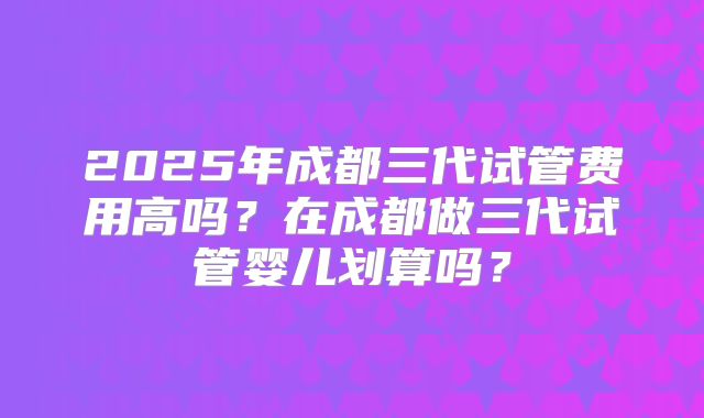 2025年成都三代试管费用高吗？在成都做三代试管婴儿划算吗？