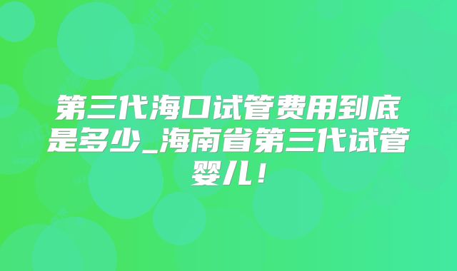 第三代海口试管费用到底是多少_海南省第三代试管婴儿！
