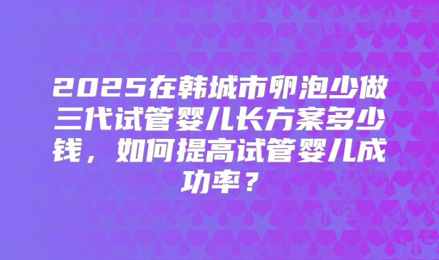 2025在韩城市卵泡少做三代试管婴儿长方案多少钱,如何提高试管婴儿成功率?