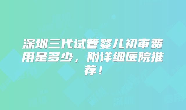 深圳三代试管婴儿初审费用是多少，附详细医院推荐！