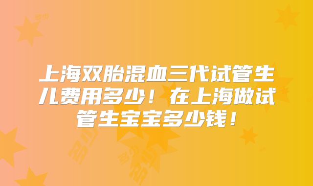 上海双胎混血三代试管生儿费用多少！在上海做试管生宝宝多少钱！