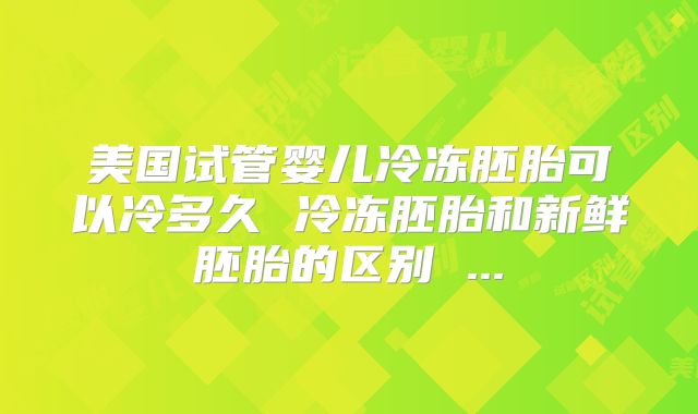 美国试管婴儿冷冻胚胎可以冷多久 冷冻胚胎和新鲜胚胎的区别 ...