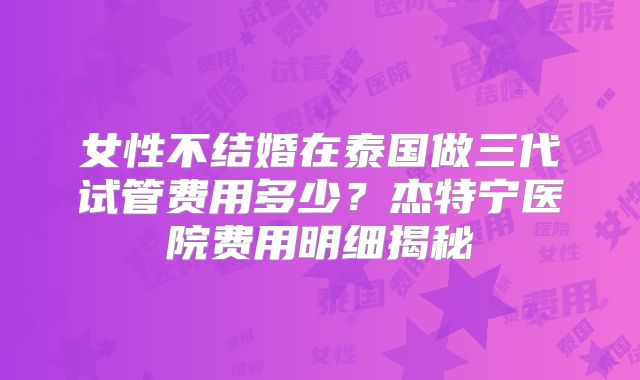 女性不结婚在泰国做三代试管费用多少?杰特宁医院费用明细揭秘