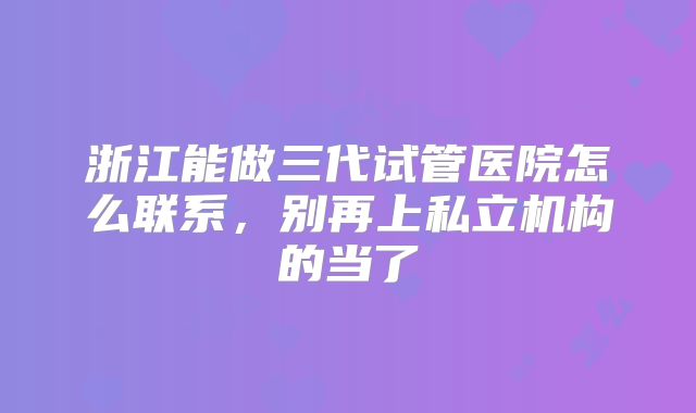 浙江能做三代试管医院怎么联系，别再上私立机构的当了