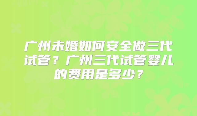 广州未婚如何安全做三代试管？广州三代试管婴儿的费用是多少？
