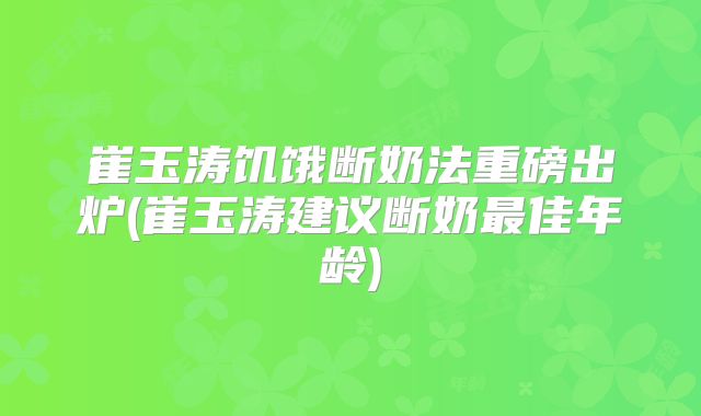 崔玉涛饥饿断奶法重磅出炉(崔玉涛建议断奶最佳年龄)