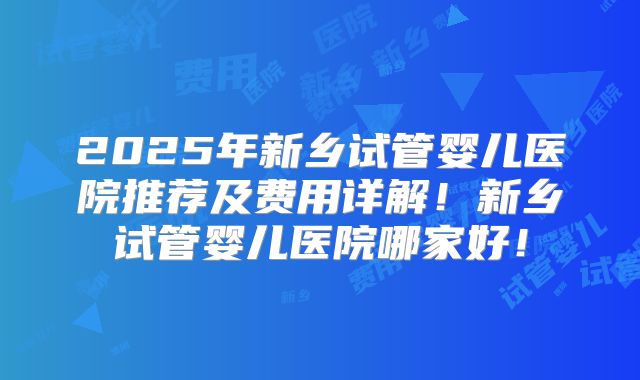 2025年新乡试管婴儿医院推荐及费用详解！新乡试管婴儿医院哪家好！