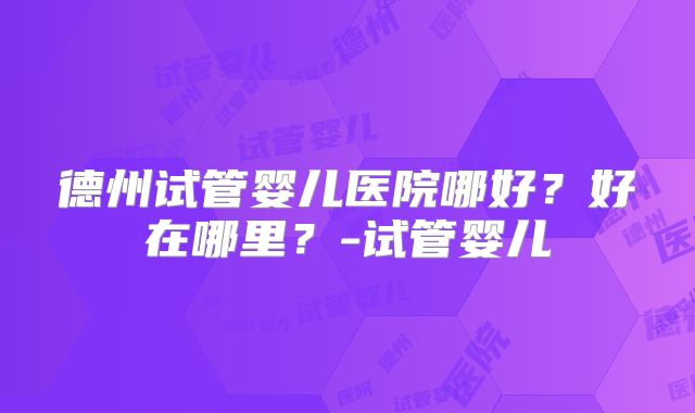 德州试管婴儿医院哪好？好在哪里？-试管婴儿