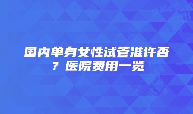 国内单身女性试管准许否？医院费用一览