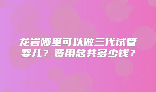 龙岩哪里可以做三代试管婴儿?费用总共多少钱?
