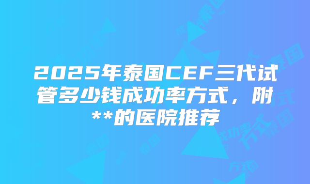 2025年泰国CEF三代试管多少钱成功率方式，附**的医院推荐