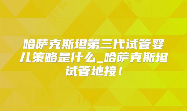 哈萨克斯坦第三代试管婴儿策略是什么_哈萨克斯坦试管地接！