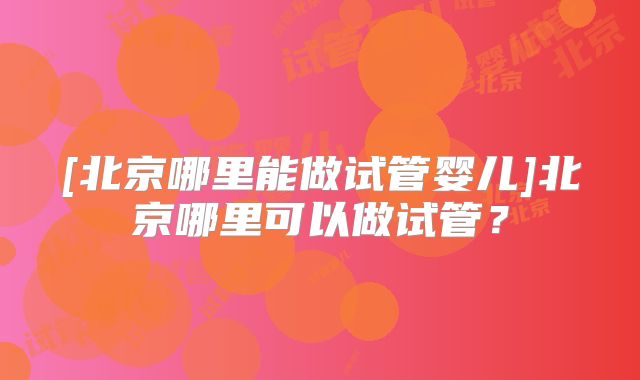 [北京哪里能做试管婴儿]北京哪里可以做试管？