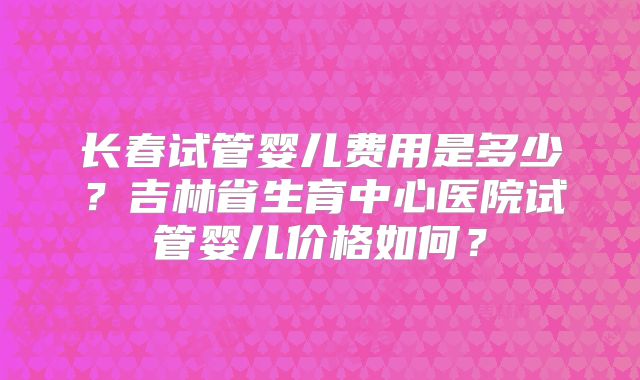 长春试管婴儿费用是多少？吉林省生育中心医院试管婴儿价格如何？