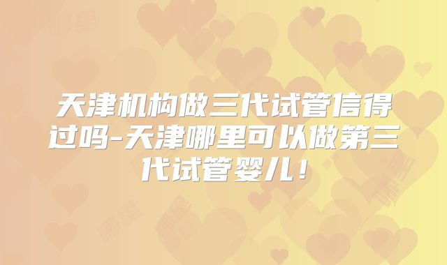 天津机构做三代试管信得过吗-天津哪里可以做第三代试管婴儿！
