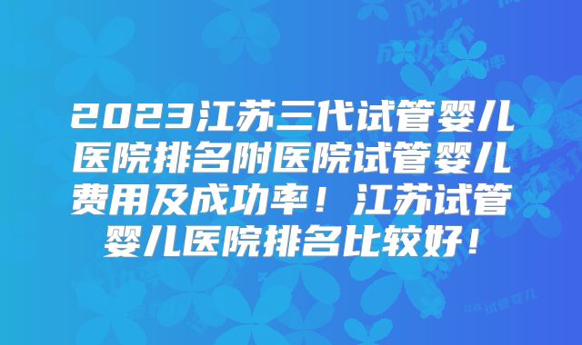 2023江苏三代试管婴儿医院排名附医院试管婴儿费用及成功率!江苏试管婴儿医院排名比较好!