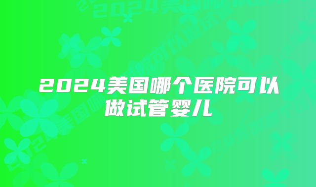 2024美国哪个医院可以做试管婴儿