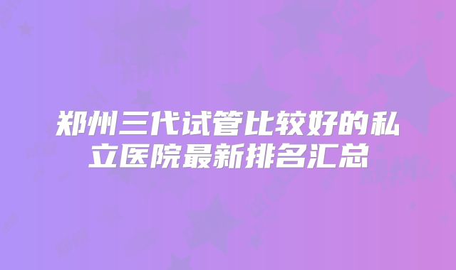 郑州三代试管比较好的私立医院最新排名汇总