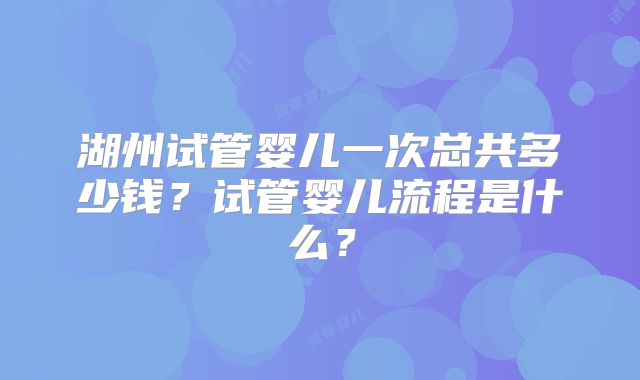 湖州试管婴儿一次总共多少钱？试管婴儿流程是什么？