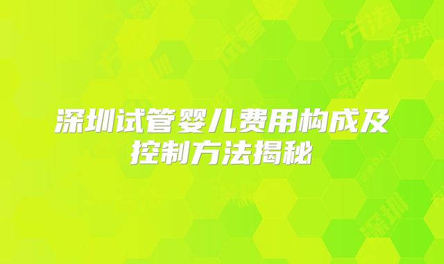 深圳试管婴儿费用构成及控制方法揭秘