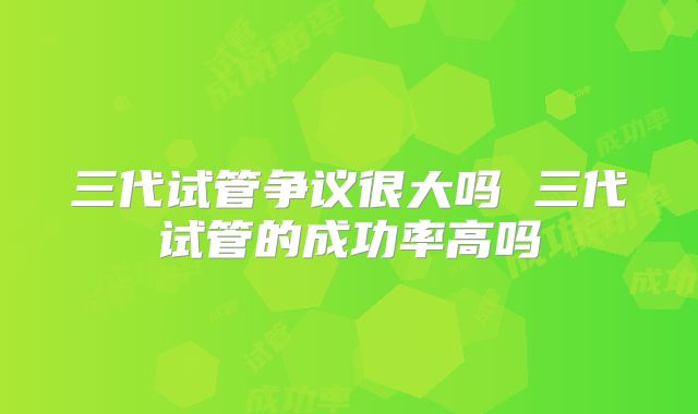 三代试管争议很大吗 三代试管的成功率高吗