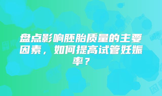 盘点影响胚胎质量的主要因素，如何提高试管妊娠率？