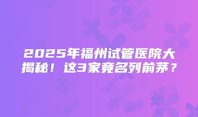 2025年福州试管医院大揭秘！这3家竟名列前茅？