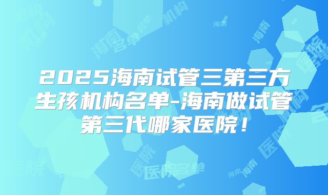 2025海南试管三第三方生孩机构名单-海南做试管第三代哪家医院！