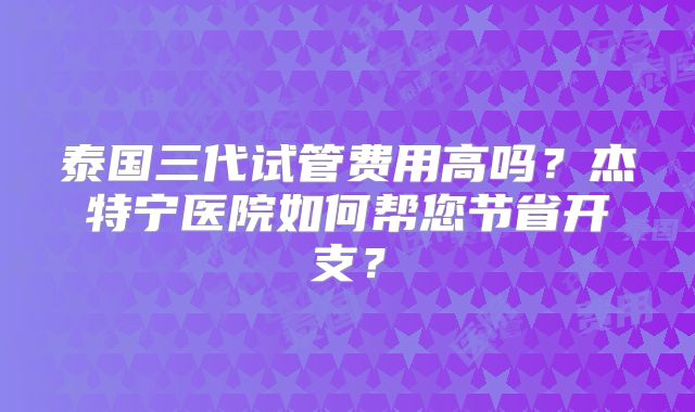 泰国三代试管费用高吗？杰特宁医院如何帮您节省开支？