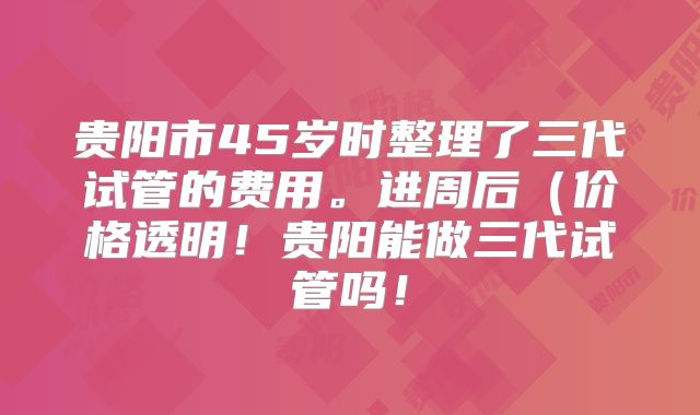 贵阳市45岁时整理了三代试管的费用。进周后(价格透明!贵阳能做三代试管吗!
