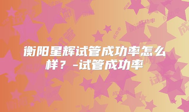 衡阳星辉试管成功率怎么样？-试管成功率