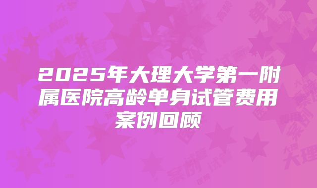 2025年大理大学第一附属医院高龄单身试管费用案例回顾