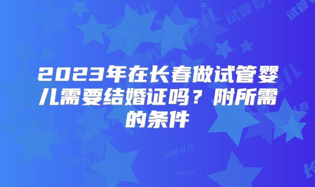 2023年在长春做试管婴儿需要结婚证吗？附所需的条件