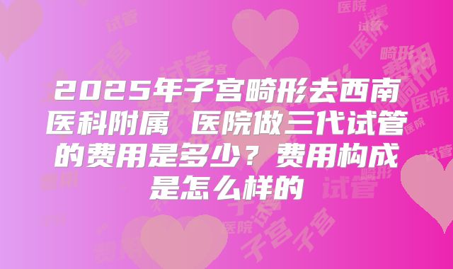 2025年子宫畸形去西南医科附属 医院做三代试管的费用是多少？费用构成是怎么样的
