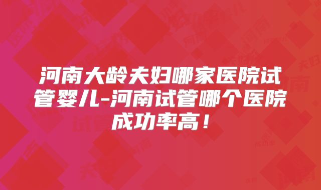 河南大龄夫妇哪家医院试管婴儿-河南试管哪个医院成功率高！