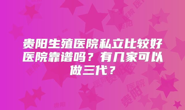 贵阳生殖医院私立比较好医院靠谱吗?有几家可以做三代?