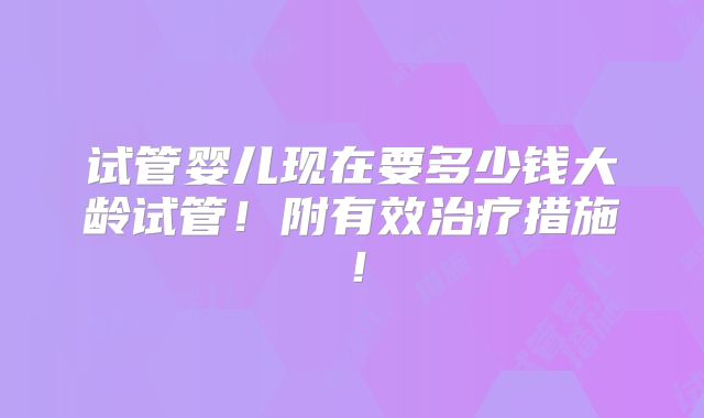试管婴儿现在要多少钱大龄试管!附有效治疗措施!