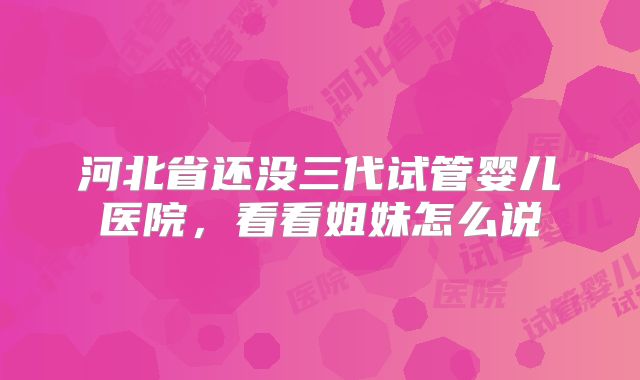 河北省还没三代试管婴儿医院，看看姐妹怎么说