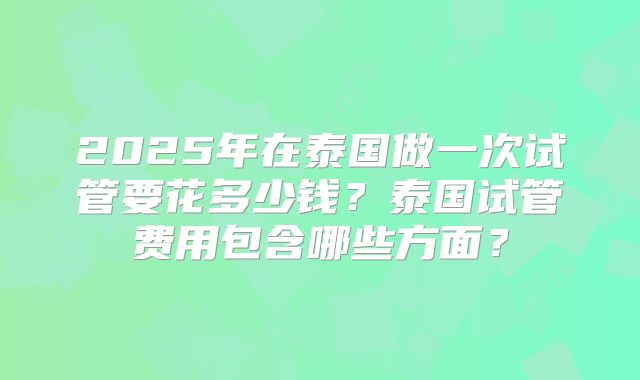 2025年在泰国做一次试管要花多少钱？泰国试管费用包含哪些方面？