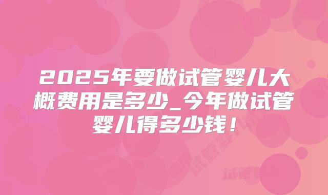 2025年要做试管婴儿大概费用是多少_今年做试管婴儿得多少钱！