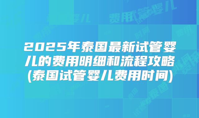 2025年泰国最新试管婴儿的费用明细和流程攻略(泰国试管婴儿费用时间)