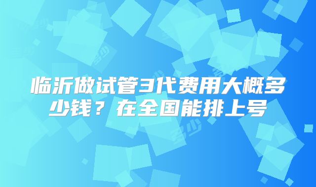 临沂做试管3代费用大概多少钱？在全国能排上号
